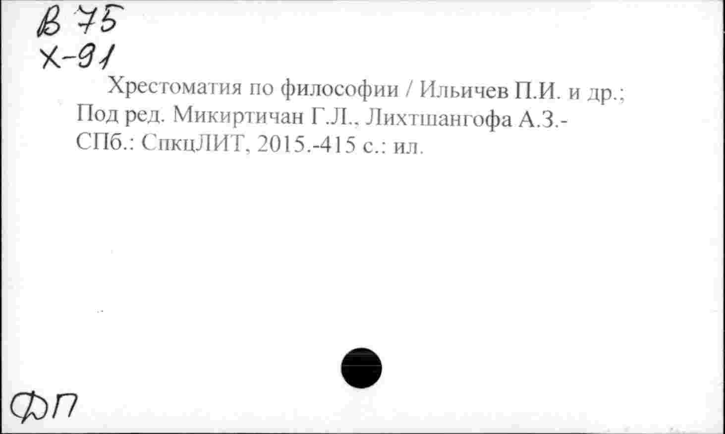 ﻿Хрестоматия по философии / Ильичев П.И. Под ред. Микиртичан Г.Л., Лихтшангофа А.З.-СПб.: СпкцЛИТ, 2015.-415 с.: ил.
Ф/7